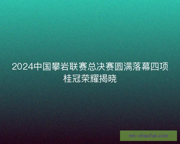 2024中国攀岩联赛总决赛圆满落幕四项桂冠荣耀揭晓