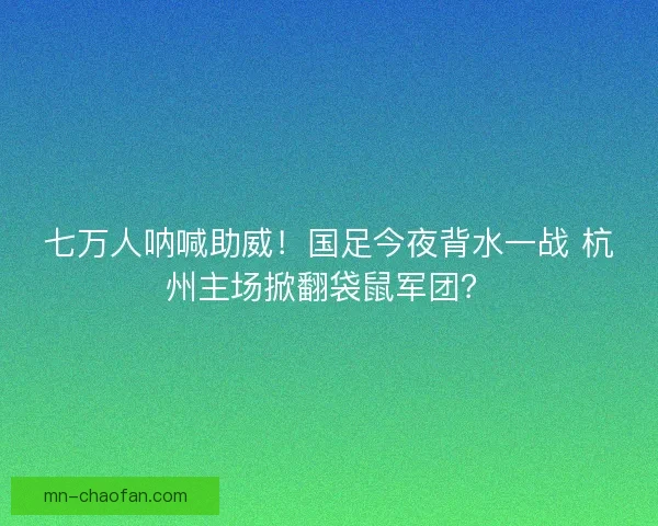 七万人呐喊助威！国足今夜背水一战 杭州主场掀翻袋鼠军团？