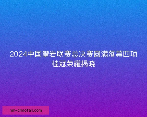 2024中国攀岩联赛总决赛圆满落幕四项桂冠荣耀揭晓