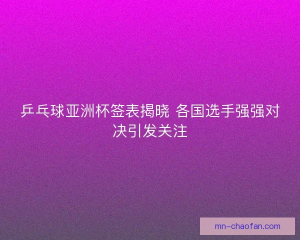 乒乓球亚洲杯签表揭晓 各国选手强强对决引发关注