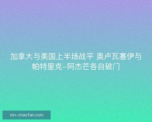 加拿大与美国上半场战平 奥卢瓦塞伊与帕特里克-阿杰芒各自破门 加拿大与美国上半场战平 奥卢瓦塞伊与帕特里克-阿杰芒各自破门