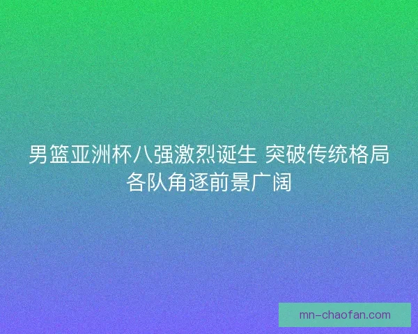 男篮亚洲杯八强激烈诞生 突破传统格局各队角逐前景广阔