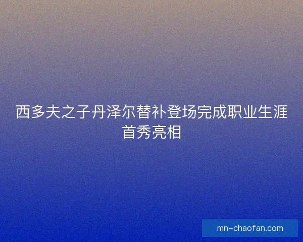 西多夫之子丹泽尔替补登场完成职业生涯首秀亮相 西多夫之子丹泽尔替补登场完成职业生涯首秀亮相