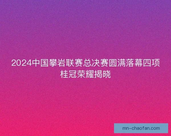 2024中国攀岩联赛总决赛圆满落幕四项桂冠荣耀揭晓 2024中国攀岩联赛总决赛圆满落幕四项桂冠荣耀揭晓
