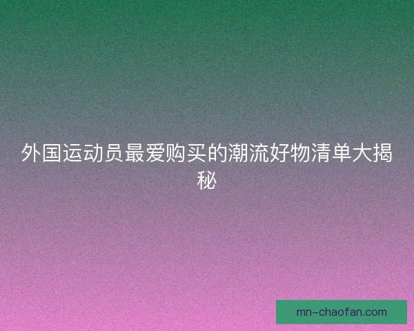 外国运动员最爱购买的潮流好物清单大揭秘
