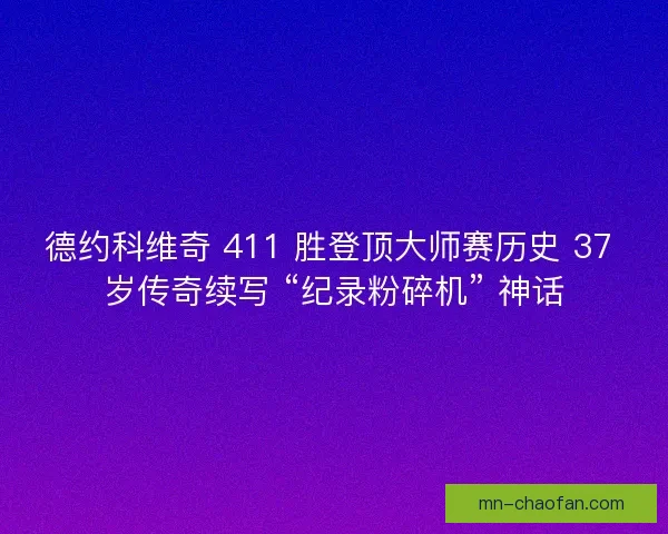 德约科维奇 411 胜登顶大师赛历史 37 岁传奇续写 “纪录粉碎机” 神话