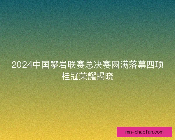 2024中国攀岩联赛总决赛圆满落幕四项桂冠荣耀揭晓 2024中国攀岩联赛总决赛圆满落幕四项桂冠荣耀揭晓
